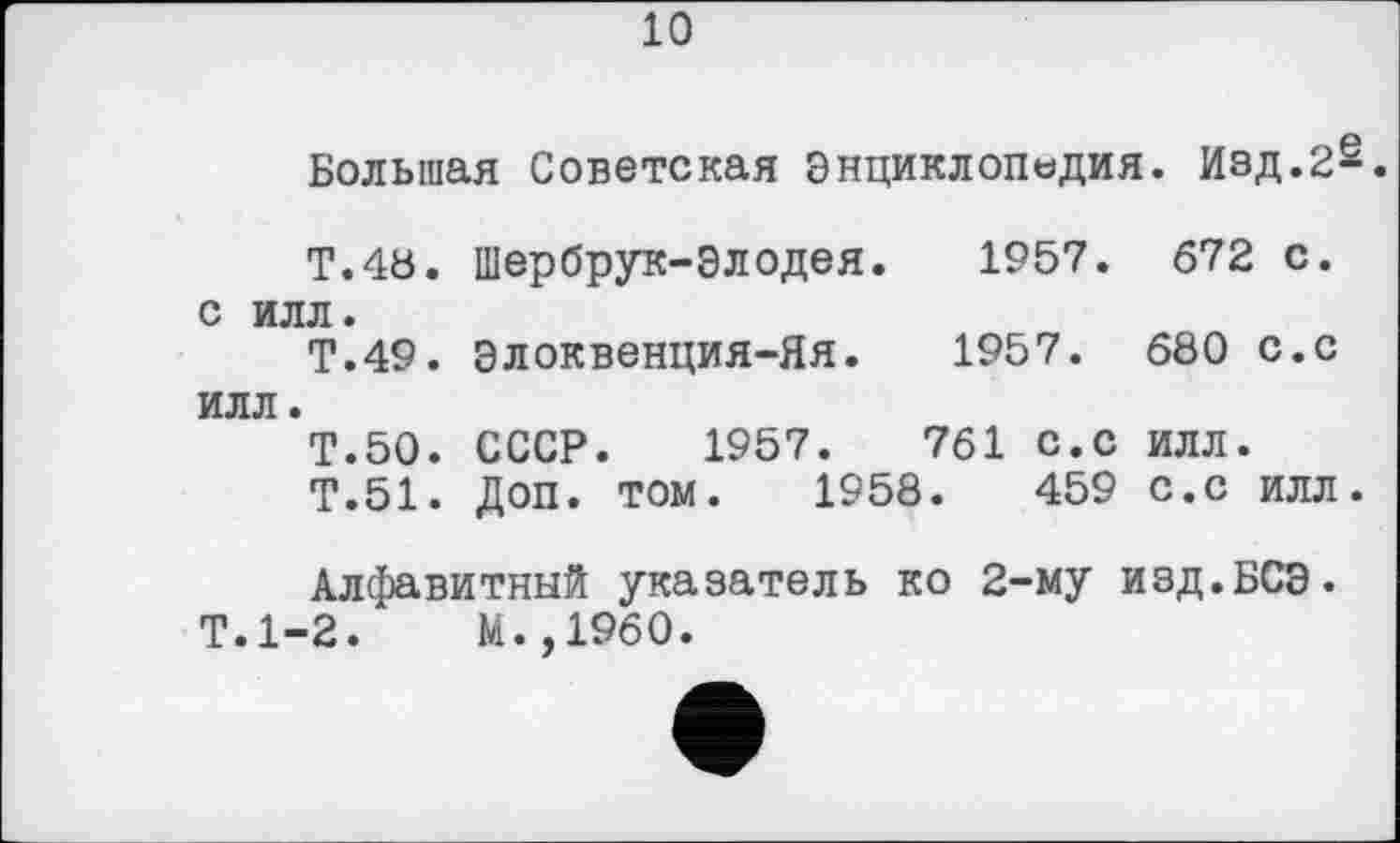 ﻿10
Большая Советская Энциклопедия. Изд.2s.
Т.48. Шербрук-Элодея. 1957. 672 с. с илл.
Т.49. Элоквенция-Яя. 1957. 680 с.с илл.
Т.50. СССР. 1957.	761 с.С ИЛЛ.
Т.51. Доп. том. 1958.	459 с.с илл.
Алфавитный указатель ко 2-му изд.БСЭ. Т.1-2.	М.,1960.